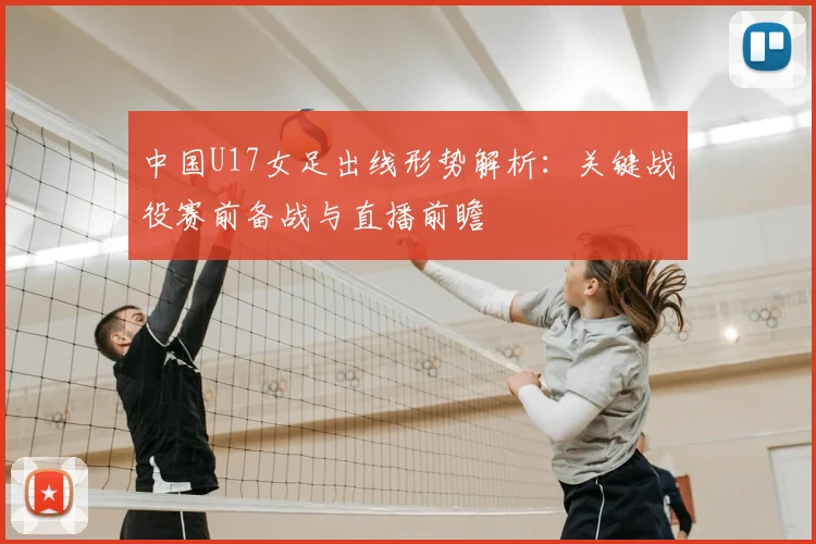 中国U17女足出线形势解析：关键战役赛前备战与直播前瞻
