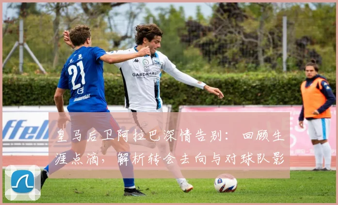 皇马后卫阿拉巴深情告别:回顾生涯点滴,解析转会去向与对球队影响