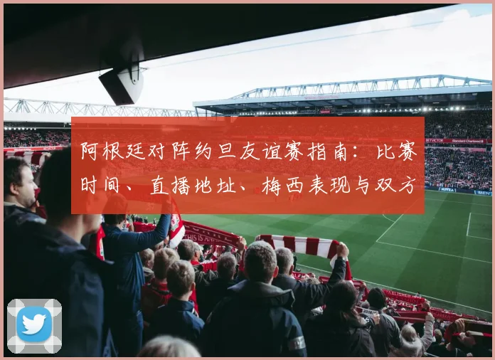 阿根廷对阵约旦友谊赛指南：比赛时间、直播地址、梅西表现与双方阵容解析