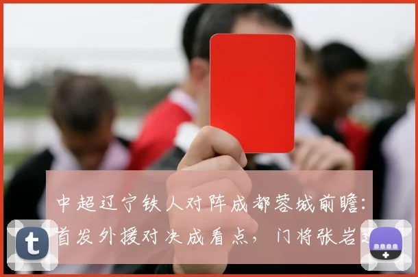 中超辽宁铁人对阵成都蓉城前瞻:首发外援对决成看点,门将张岩迎战旧主