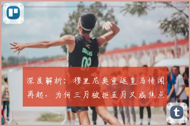 深度解析：穆里尼奥重返皇马传闻再起，为何三月被拒五月又成焦点？时间线全梳理