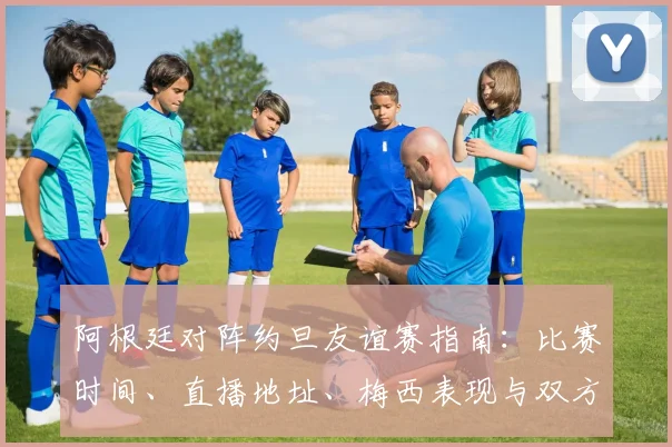 阿根廷对阵约旦友谊赛指南:比赛时间、直播地址、梅西表现与双方阵容解析